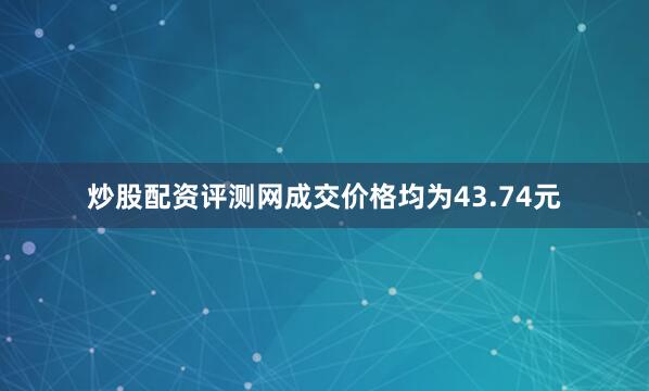 炒股配资评测网成交价格均为43.74元