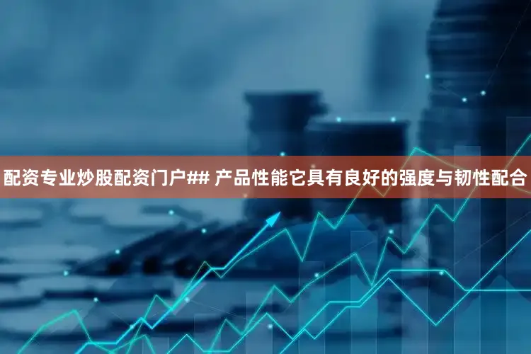 配资专业炒股配资门户## 产品性能它具有良好的强度与韧性配合
