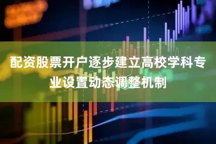 配资股票开户逐步建立高校学科专业设置动态调整机制