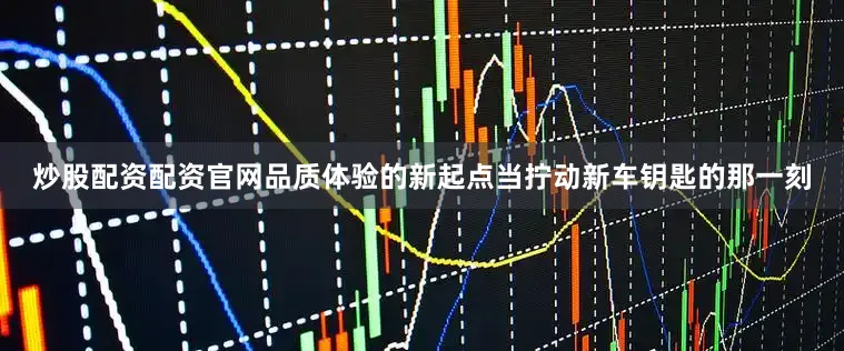 炒股配资配资官网品质体验的新起点当拧动新车钥匙的那一刻