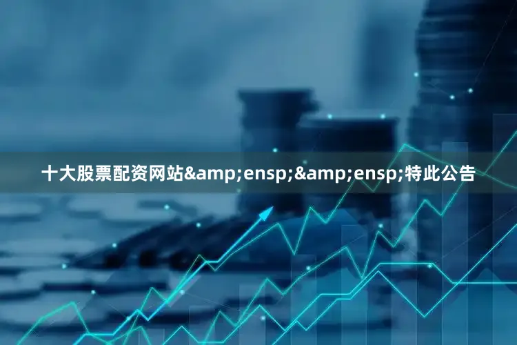 十大股票配资网站&ensp;&ensp;特此公告