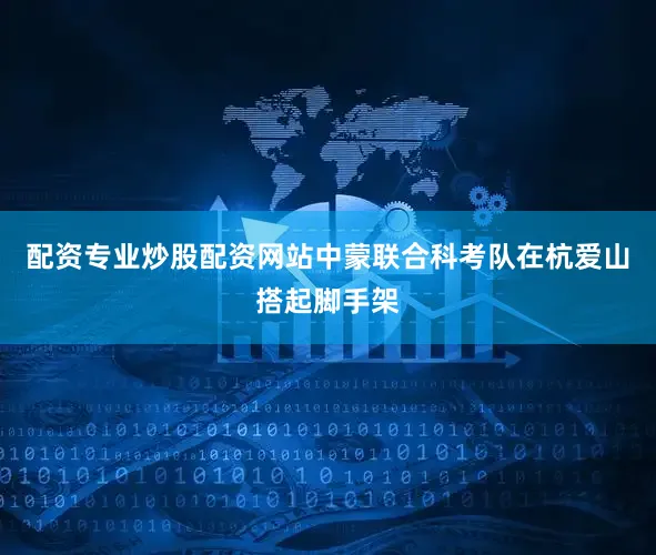 配资专业炒股配资网站中蒙联合科考队在杭爱山搭起脚手架