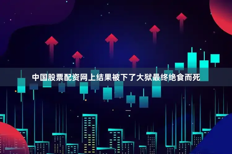 中国股票配资网上结果被下了大狱最终绝食而死