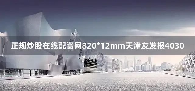 正规炒股在线配资网820*12mm天津友发报4030