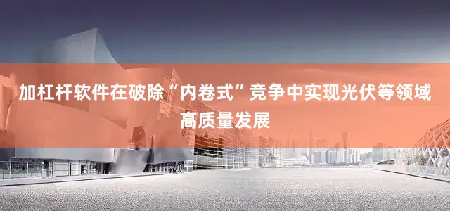 加杠杆软件在破除“内卷式”竞争中实现光伏等领域高质量发展
