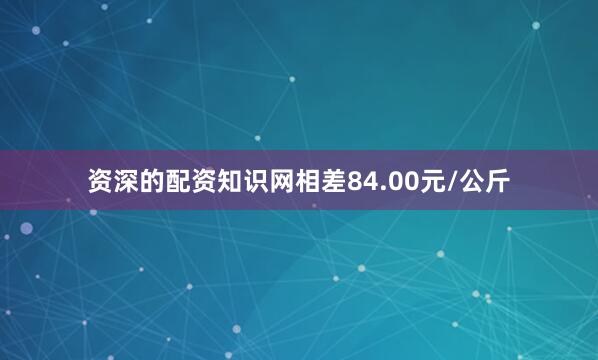 资深的配资知识网相差84.00元/公斤