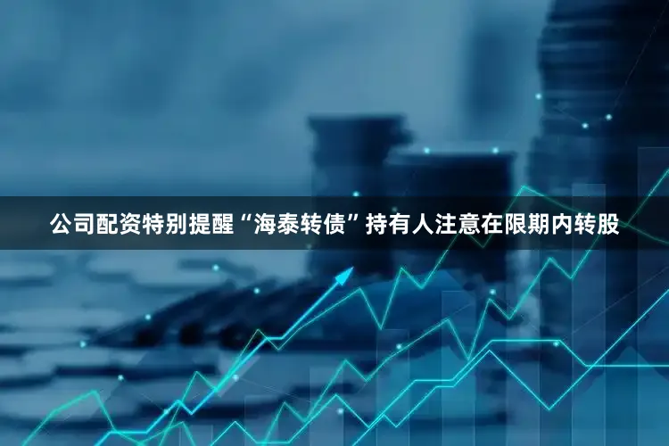 公司配资特别提醒“海泰转债”持有人注意在限期内转股