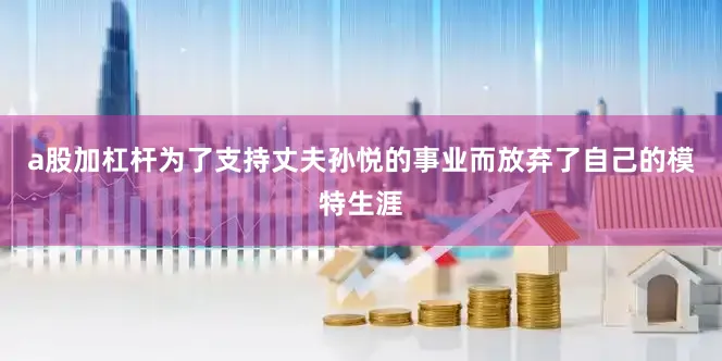 a股加杠杆为了支持丈夫孙悦的事业而放弃了自己的模特生涯